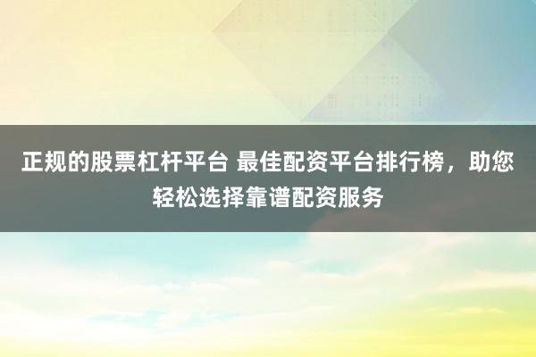 正规的股票杠杆平台 最佳配资平台排行榜，助您轻松选择靠谱配资服务