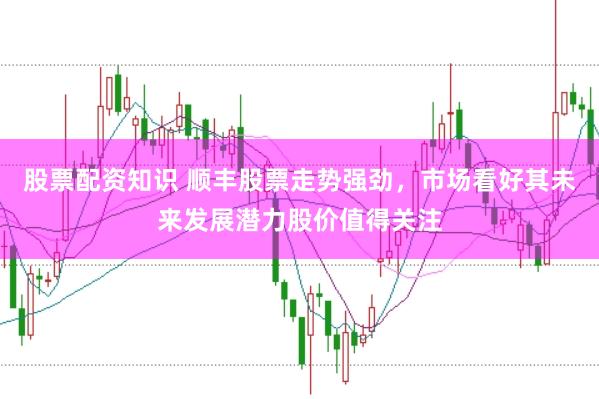 股票配资知识 顺丰股票走势强劲，市场看好其未来发展潜力股价值得关注
