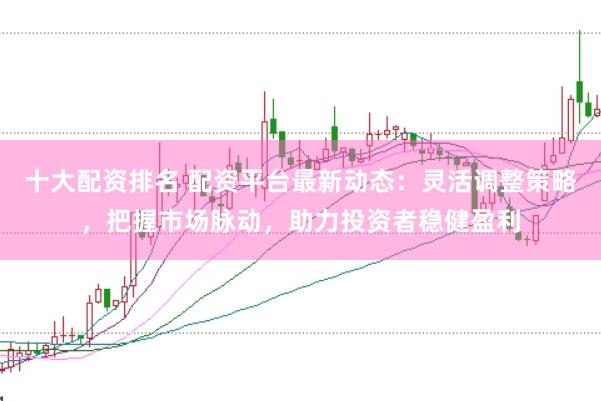 十大配资排名 配资平台最新动态：灵活调整策略，把握市场脉动，助力投资者稳健盈利
