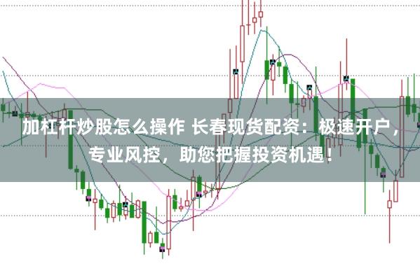 加杠杆炒股怎么操作 长春现货配资：极速开户，专业风控，助您把握投资机遇！