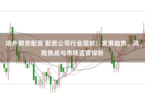 场外期货配资 配资公司行业现状：发展趋势、风险挑战与市场监管探析