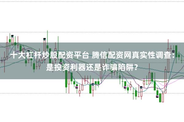 十大杠杆炒股配资平台 腾信配资网真实性调查：是投资利器还是诈骗陷阱？