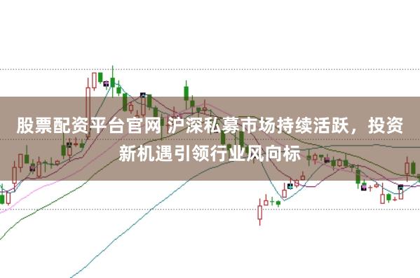 股票配资平台官网 沪深私募市场持续活跃，投资新机遇引领行业风向标