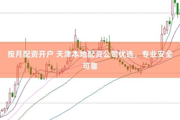 按月配资开户 天津本地配资公司优选，专业安全可靠