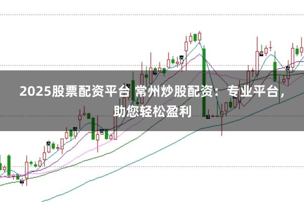 2025股票配资平台 常州炒股配资：专业平台，助您轻松盈利