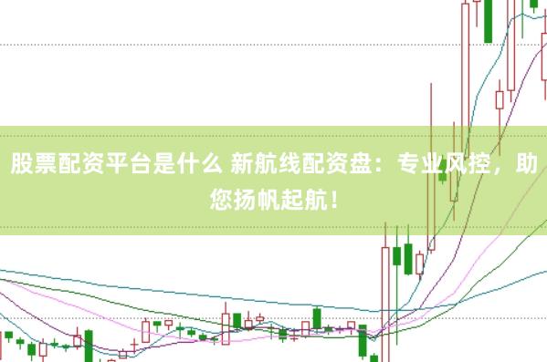 股票配资平台是什么 新航线配资盘：专业风控，助您扬帆起航！