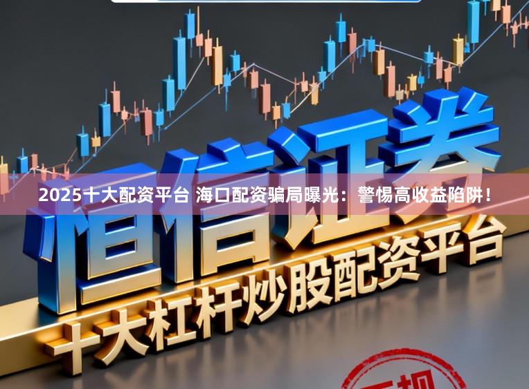 2025十大配资平台 海口配资骗局曝光：警惕高收益陷阱！