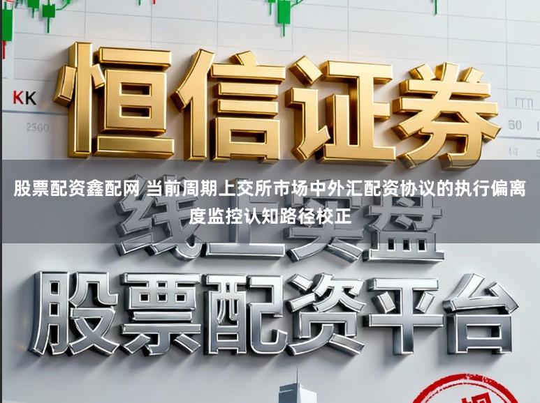 股票配资鑫配网 当前周期上交所市场中外汇配资协议的执行偏离度监控认知路径校正