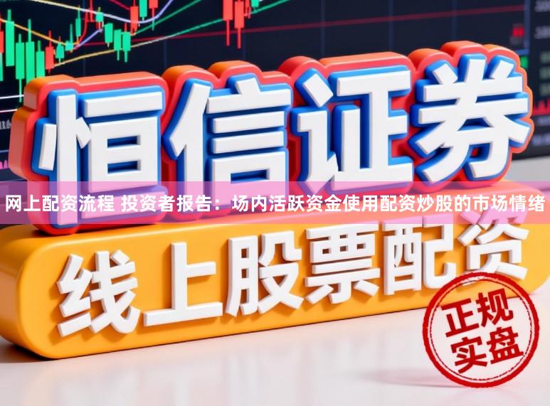 网上配资流程 投资者报告：场内活跃资金使用配资炒股的市场情绪