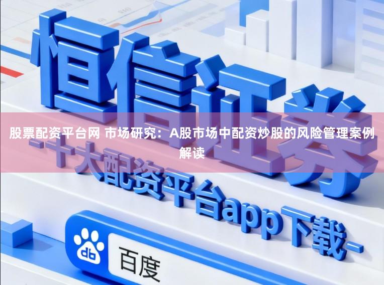 股票配资平台网 市场研究：A股市场中配资炒股的风险管理案例解读