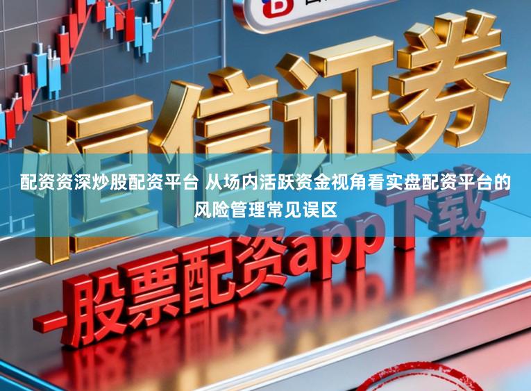 配资资深炒股配资平台 从场内活跃资金视角看实盘配资平台的风险管理常见误区
