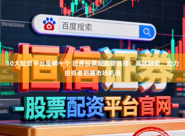 10大配资平台是哪十个 固原股票配资新选择：高效融资，助力投资者把握市场机遇