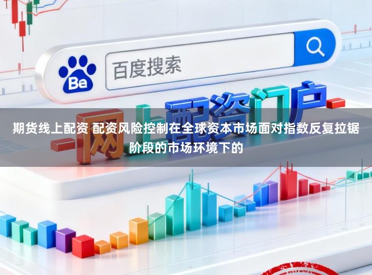 期货线上配资 配资风险控制在全球资本市场面对指数反复拉锯阶段的市场环境下的